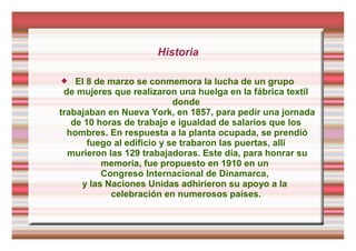 Historia
 El 8 de marzo se conmemora la lucha de un grupo
de mujeres que realizaron una huelga en la fábrica textil
donde
trabajaban en Nueva York, en 1857, para pedir una jornada
de 10 horas de trabajo e igualdad de salarios que los
hombres. En respuesta a la planta ocupada, se prendió
fuego al edificio y se trabaron las puertas, allí
murieron las 129 trabajadoras. Este día, para honrar su
memoria, fue propuesto en 1910 en un
Congreso Internacional de Dinamarca,
y las Naciones Unidas adhirieron su apoyo a la
celebración en numerosos países.
 