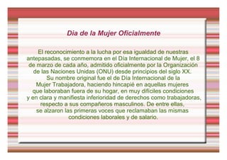 Dia de la Mujer Oficialmente
El reconocimiento a la lucha por esa igualdad de nuestras
antepasadas, se conmemora en el Día Internacional de Mujer, el 8
de marzo de cada año, admitido oficialmente por la Organización
de las Naciones Unidas (ONU) desde principios del siglo XX.
Su nombre original fue el de Día Internacional de la
Mujer Trabajadora, haciendo hincapié en aquellas mujeres
que laboraban fuera de su hogar, en muy difíciles condiciones
y en clara y manifiesta inferioridad de derechos como trabajadoras,
respecto a sus compañeros masculinos. De entre ellas,
se alzaron las primeras voces que reclamaban las mismas
condiciones laborales y de salario.
 