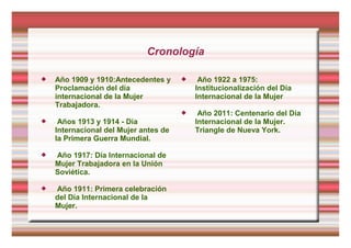Cronología
 Año 1909 y 1910:Antecedentes y
Proclamación del día
internacional de la Mujer
Trabajadora.
 Años 1913 y 1914 - Día
Internacional del Mujer antes de
la Primera Guerra Mundial.
 Año 1917: Día Internacional de
Mujer Trabajadora en la Unión
Soviética.
 Año 1911: Primera celebración
del Día Internacional de la
Mujer.
 Año 1922 a 1975:
Institucionalización del Día
Internacional de la Mujer
 Año 2011: Centenario del Día
Internacional de la Mujer.
Triangle de Nueva York.
 