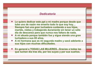 Dedicatoria
 Le quiero dedicar este ppt a mi madre porque desde que
tube uso de razón me enseño todo lo que soy hoy…
Siempre fué una gran luchadora cuidando a sus hijos,
marido, nietos y trabajando duramente sin tener un sólo
día de descanso para que nunca nos faltara de nada.
 A mi abuela porque también fue y sigue siendo una gran
luchadora a sus 85 años.
 A mi hermana que es mi segunda madre y sacó adelante a
sus hijos con muchas dificultades.
 En general a TODAS LAS MUJERES...Gracias a todas las
que luchan día tras día, por los suyos y por sus sueños.
 