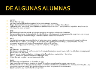  NIEVES .
 Nació el 22 -10 -1934
 Nació en una familia de clase modesta fue la mayor de siete hermanos.
 Según ella misma, lo mejor que le ha pasado en su vida .fue el tener seis hijos Maravillosos.
 La vida fue difícil, pero con la ilusión de sacarlos adelante, pudo con todo .Y aunque siempre hay algún renglón torcido,
intenta ver las cosas con color.

 BASI
 Basilisa Cabrero Nació el 19-del -3 -1931 En Sanromán de la llanilla Provincia de Santander.
 Siempre está contenta. Recuerda que el día más feliz de su vida fue cuando vio la cara de su hija por primera vez. Lo tuvo
muy difícil. Después vinieron más hijos y esto le ha llenado toda la vida de felicidad.

 MITA
 Nació en enero de 1931, en un pueblecito de la Coruña y como su padre era guarda costas recorrió todo el cantábrico,
hasta acabar en Santoña. Con la llegada de laGuerraCivil, su padre perdió el trabajo y pasaron muchas penurias.
 Uno de sus recuerdos más fuertes es su trabajo de “niña” en las anchoas.
 Hoy sigue, aunque un poco nerviosa, siendo muy constante y trabajadora.

 FINA
 Nació en 1933 en Pontevedra.
 Con tres años ya cuidaba de sus hermanos mientras su padre estaba en la guerra y su madre iba al trabajo.A los 13 trabajó
en una fábrica de pescados.
 Cuando tuvo 22 años se casó y tuvo 4 hijos y una hija.También tiene cuatro nietas y dos nietos.
 Hace 45 años que se quedó viuda y tuvo que trabajar duro.
 Ahora, dice que empieza a ser completamente feliz.

 MARI
 Nació en un pueblo deToledo en diciembre de 1935.
 Pasó sus primeros y felices 15 años con su abuela; no vivió con sus padres y hermanos, eran muchos.
 Murió su abuela con 90 años y se vino a vivir con su hermana a Santander, cuidándola el niño mientras ella trabajaba.A los
16, un matrimonio de Francia se la llevó a servir a París: Joven, emigrante, en un país extraño.
 Desde hace años aquí sigue luchando por aprender.
 
