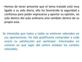 Hemos de tener presente que el tema tratado está muy ligado a su vida diaria, ello ha favorecido la seguridad y confianza para poder expresarse y aportar su opinión, no solo dentro del aula ordinaria sino también dentro de su propio aula. Se intentaba que todos y todas se sintieran valorados en sus aportaciones. Ha sido gratificante comprobar a cada uno/a su satisfacción por participar. Interesados en conocer en qué lugar del centro estaban los carteles colocados. 