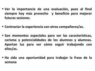 Ver la importancia de una evaluación, pues al final siempre hay más provecho  y beneficio para mejorar futuras sesiones. Contractar la experiencia con otros compañeros/as.  Son momentos especiales para ver las características, carisma y potencialidades de los alumnos y alumnas. Aportan luz para ver cómo seguir trabajando con ellos/as. Ha sido una oportunidad para trabajar la frase de la semana . 