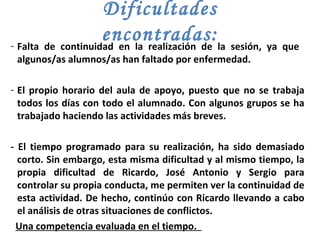 Dificultades encontradas: Falta de continuidad en la realización de la sesión, ya que  algunos/as alumnos/as han faltado por enfermedad.  El propio horario del aula de apoyo, puesto que no se trabaja todos los días con todo el alumnado. Con algunos grupos se ha trabajado haciendo las actividades más breves.  - El tiempo programado para su realización, ha sido demasiado corto. Sin embargo, esta misma dificultad y al mismo tiempo, la propia dificultad de Ricardo, José Antonio y Sergio para controlar su propia conducta, me permiten ver la continuidad de esta actividad. De hecho, continúo con Ricardo llevando a cabo el análisis de otras situaciones de conflictos. Una competencia evaluada en el tiempo.  