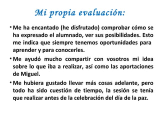 Mi propia evaluación: Me ha encantado (he disfrutado) comprobar cómo se ha expresado el alumnado, ver sus posibilidades. Esto me indica que siempre tenemos oportunidades para  aprender y para conocerles.  Me ayudó mucho compartir con vosotros mi idea sobre lo que iba a realizar, así como las aportaciones de Miguel. Me hubiera gustado llevar más cosas adelante, pero todo ha sido cuestión de tiempo, la sesión se tenía que realizar antes de la celebración del día de la paz. 