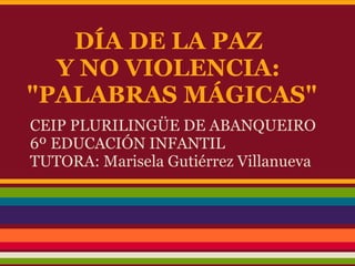 DÍA DE LA PAZ
  Y NO VIOLENCIA:
"PALABRAS MÁGICAS"
CEIP PLURILINGÜE DE ABANQUEIRO
6º EDUCACIÓN INFANTIL
TUTORA: Marisela Gutiérrez Villanueva
 