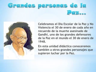 Celebramos el Día Escolar de la Paz y No
Violencia el 30 de enero de cada año en
recuerdo de la muerte asesinado de
Gandhi, uno de los grandes defensores
de la Paz en el mundo el 30 de enero de
1948.
En esta unidad didáctica conoceremos
también a otros grandes personajes que
supieron luchar por la Paz.

 