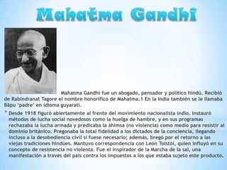 Mahatma Gandhi fue un abogado, pensador y político hindú. Recibió
de Rabindranat Tagore el nombre honorífico de Mahatma.1 En la India también se le llamaba
Bāpu ‘padre’ en idioma guyaratí.

* Desde 1918 figuró abiertamente al frente del movimiento nacionalista indio. Instauró

métodos de lucha social novedosos como la huelga de hambre, y en sus programas
rechazaba la lucha armada y predicaba la áhimsa (no violencia) como medio para resistir al
dominio británico. Pregonaba la total fidelidad a los dictados de la conciencia, llegando
incluso a la desobediencia civil si fuese necesario; además, bregó por el retorno a las
viejas tradiciones hindúes. Mantuvo correspondencia con León Tolstói, quien influyó en su
concepto de resistencia no violenta. Fue el inspirador de la Marcha de la sal, una
manifestación a través del país contra los impuestos a los que estaba sujeto este producto.

 