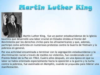 Martin Luther King, fue un pastor estadounidense de la iglesia
bautista que desarrolló una labor crucial en Estados Unidos al frente del
Movimiento por los derechos civiles para los afroamericanos y que, además,
participó como activista en numerosas protestas contra la Guerra de Vietnam y la
pobreza en general.
Por esa actividad encaminada a terminar con la segregación estadounidense y la
discriminación racial a través de medios no violentos, fue condecorado con el
Premio Nobel de la Paz en 1964. Cuatro años después, en una época en que su
labor se había orientado especialmente hacia la oposición a la guerra y la lucha
contra la pobreza, fue asesinado en Memphis, cuando se preparaba para liderar una
manifestación.

 