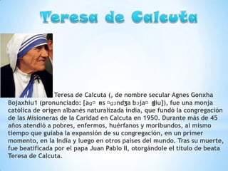*

Teresa de Calcuta (, de nombre secular Agnes Gonxha
Bojaxhiu1 (pronunciado: [aɡˈns ˈ
ɛ ɡɔndʒa bɔjaˈdiu]), fue una monja
ʒ
católica de origen albanés naturalizada india, que fundó la congregación
de las Misioneras de la Caridad en Calcuta en 1950. Durante más de 45
años atendió a pobres, enfermos, huérfanos y moribundos, al mismo
tiempo que guiaba la expansión de su congregación, en un primer
momento, en la India y luego en otros países del mundo. Tras su muerte,
fue beatificada por el papa Juan Pablo II, otorgándole el título de beata
Teresa de Calcuta.

 