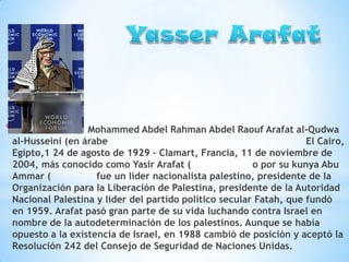 *

Mohammed Abdel Rahman Abdel Raouf Arafat al-Qudwa
al-Husseini (en árabe
El Cairo,
Egipto,1 24 de agosto de 1929 – Clamart, Francia, 11 de noviembre de
2004, más conocido como Yasir Arafat (
o por su kunya Abu
Ammar (
fue un líder nacionalista palestino, presidente de la
Organización para la Liberación de Palestina, presidente de la Autoridad
Nacional Palestina y líder del partido político secular Fatah, que fundó
en 1959. Arafat pasó gran parte de su vida luchando contra Israel en
nombre de la autodeterminación de los palestinos. Aunque se había
opuesto a la existencia de Israel, en 1988 cambió de posición y aceptó la
Resolución 242 del Consejo de Seguridad de Naciones Unidas.

 