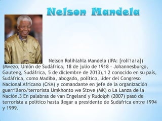 Nelson Rolihlahla Mandela (IPA: [roli'ɬaɬa])
(Mvezo, Unión de Sudáfrica, 18 de julio de 1918 - Johannesburgo,
Gauteng, Sudáfrica, 5 de diciembre de 2013),1 2 conocido en su país,
Sudáfrica, como Madiba, abogado, político, líder del Congreso
Nacional Africano (CNA) y comandante en jefe de la organización
guerrillero/terrorista Umkhonto we Sizwe (MK) o La Lanza de la
Nación.3 En palabras de van Engeland y Rudolph (2007) pasó de
terrorista a político hasta llegar a presidente de Sudáfrica entre 1994
y 1999.

 