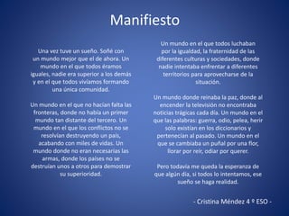 Manifiesto
Una vez tuve un sueño. Soñé con
un mundo mejor que el de ahora. Un
mundo en el que todos éramos
iguales, nadie era superior a los demás
y en el que todos vivíamos formando
una única comunidad.
Un mundo en el que no hacían falta las
fronteras, donde no había un primer
mundo tan distante del tercero. Un
mundo en el que los conflictos no se
resolvían destruyendo un país,
acabando con miles de vidas. Un
mundo donde no eran necesarias las
armas, donde los países no se
destruían unos a otros para demostrar
su superioridad.
Un mundo en el que todos luchaban
por la igualdad, la fraternidad de las
diferentes culturas y sociedades, donde
nadie intentaba enfrentar a diferentes
territorios para aprovecharse de la
situación.
Un mundo donde reinaba la paz, donde al
encender la televisión no encontraba
noticias trágicas cada día. Un mundo en el
que las palabras: guerra, odio, pelea, herir
solo existían en los diccionarios y
pertenecían al pasado. Un mundo en el
que se cambiaba un puñal por una flor,
llorar por reír, odiar por querer.
Pero todavía me queda la esperanza de
que algún día, si todos lo intentamos, ese
sueño se haga realidad.
- Cristina Méndez 4 º ESO -
 