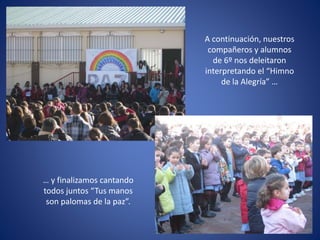 A continuación, nuestros
compañeros y alumnos
de 6º nos deleitaron
interpretando el “Himno
de la Alegría” …
… y finalizamos cantando
todos juntos “Tus manos
son palomas de la paz”.
 