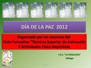DÍA DE LA PAZ 2012
         Organizado por los alumnos del
Ciclo Formativo “Técnicos Superior de Animación
         Y Actividades Físico Deportivas
                                 I.E.S. “LA ROSALEDA”
                                         Málaga

 30/01/2012           D.A.C.E.
 
