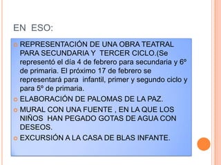 EN  ESO:REPRESENTACIÓN DE UNA OBRA TEATRAL PARA SECUNDARIA Y  TERCER CICLO.(Se representó el día 4 de febrero para secundaria y 6º de primaria. El próximo 17 de febrero se representará para  infantil, primer y segundo ciclo y para 5º de primaria.ELABORACIÓN DE PALOMAS DE LA PAZ.MURAL CON UNA FUENTE , EN LA QUE LOS NIÑOS  HAN PEGADO GOTAS DE AGUA CON DESEOS.EXCURSIÓN A LA CASA DE BLAS INFANTE.