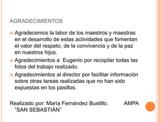 agradecimientosAgradecemos la labor de los maestros y maestras en el desarrollo de estas actividades que fomentan el valor del respeto, de la convivencia y de la paz en nuestros hijos.Agradecimientos a  Eugenio por recopilar todas las fotos del trabajo realizado.Agradecimientos al director por facilitar información sobre otras tareas realizadas que no han sido expuestas en los pasillos.Realizado por: María Fernández Bustillo.   AMPA  “SAN SEBASTIÁN”
