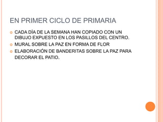 EN PRIMER CICLO DE PRIMARIACADA DÍA DE LA SEMANA HAN COPIADO CON UN DIBUJO EXPUESTO EN LOS PASILLOS DEL CENTRO.MURAL SOBRE LA PAZ EN FORMA DE FLORELABORACIÓN DE BANDERITAS SOBRE LA PAZ PARA DECORAR EL PATIO.