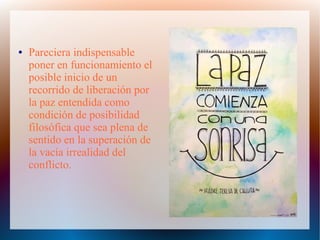● Pareciera indispensable
poner en funcionamiento el
posible inicio de un
recorrido de liberación por
la paz entendida como
condición de posibilidad
filosófica que sea plena de
sentido en la superación de
la vacía irrealidad del
conflicto.
 