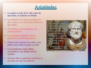 AristótelesAristóteles.
● Lo mejor es salir de la vida como de
una fiesta, ni sediento ni bebido.
● La amistad es un alma que habita en
dos cuerpos, un corazón que habita en
dos almas.
● El hombre es, por naturaleza, un
animal político.
● La verdadera sabiduría está en
reconocer la propia ignorancia.
● Piensa como piensan los sabios, mas
habla como habla la gente sencilla.
● Las enseñanzas orales deben
acomodarse a los hábitos de los
oyentes.
● No hace falta un gobierno perfecto; se
necesita uno que sea práctico.
 