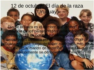 12 de octubre: El día de la raza
(Uruguay)
Día de la Raza es el nombre que reciben en la
mayoría de los países hispanoamericanos las
fiestas del 12 de octubre en conmemoración del
avistamiento de tierra por el marinero Rodrigo de
Triana en 1492, luego de haber navegado más de
dos meses al mando de Cristóbal Colón a lo que
posteriormente se denominaría América.

 