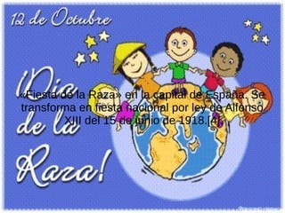 «Fiesta de la Raza» en la capital de España. Se
transforma en fiesta nacional por ley de Alfonso
XIII del 15 de junio de 1918.[4]

 
