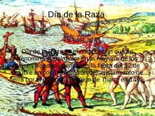 Día de la Raza

Día de la Raza es el nombre con que se
denominó inicialmente en la mayoría de los
países hispanoamericanos la fiesta del 12 de
octubre en conmemoración del avistamiento de
tierra por el marinero Rodrigo de Triana en 1492,

 