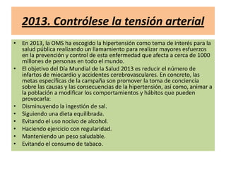 2013. Contrólese la tensión arterial
• En 2013, la OMS ha escogido la hipertensión como tema de interés para la
salud pública realizando un llamamiento para realizar mayores esfuerzos
en la prevención y control de esta enfermedad que afecta a cerca de 1000
millones de personas en todo el mundo.
• El objetivo del Día Mundial de la Salud 2013 es reducir el número de
infartos de miocardio y accidentes cerebrovasculares. En concreto, las
metas específicas de la campaña son promover la toma de conciencia
sobre las causas y las consecuencias de la hipertensión, así como, animar a
la población a modificar los comportamientos y hábitos que pueden
provocarla:
• Disminuyendo la ingestión de sal.
• Siguiendo una dieta equilibrada.
• Evitando el uso nocivo de alcohol.
• Haciendo ejercicio con regularidad.
• Manteniendo un peso saludable.
• Evitando el consumo de tabaco.
 