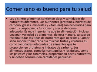 Comer sano es bueno para tu salud
• Los distintos alimentos contienen tipos y cantidades de
nutrientes diferentes. Los nutrientes (proteínas, hidratos de
carbono, grasas, minerales y vitaminas) son necesarios para
que tu cuerpo pueda funcionar y crecer de forma
adecuada. Es muy importante que tu alimentación incluya
una gran variedad de alimentos, de esta manera, tu cuerpo
recibirá todos los tipos de nutrientes que necesitas. Comer
sano supone tomar cada día muchas frutas y verduras así
como cantidades adecuadas de alimentos que te
proporcionen proteínas e hidratos de carbono. Los
alimentos grasos, como la mantequilla, y los dulces, como
los pasteles y los caramelos, proporcionan pocos nutrientes
y se deben consumir en cantidades pequeñas.
 