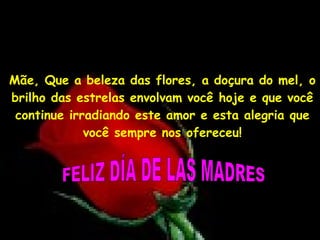 Mãe, Que a beleza das flores, a doçura do mel, o brilho das estrelas envolvam você hoje e que você continue irradiando este amor e esta alegria que você sempre nos ofereceu! FELIZ DÍA DE LAS MADRES 