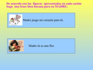 De acuerdo con las  figuras  apresentadas en cada cartón haga  una frase bien bacana para su MADRE: Madre juego mi corazón para tú. Madre tú es una flor. 