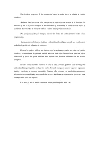 ·Plan de cierre progresivo de las centrales nucleares; la nuclear no es la solución al cambio
climático.


         · Reforma fiscal que grave a las energías sucias junto con una revisión de la Planificación
territorial y del PEIT(Plan Estratégico de Infraestructuras y Transporte), al tiempo que se mejora y
aumenta la disponibilidad de transporte público. Facilitar el transporte no motorizado.


         ·Mas y mejores ayudas para mitigar y prevenir los efectos del cambio climático en los países
empobrecidos.


         · Campañas de sensibilización ciudadana y educación ambiental para que cada uno contribuya en
su ámbito de acción a la reducción de emisiones.


         Mientras los poderes públicos aún titubean sobre las acciones necesarias para reducir el cambio
climático, los ciudadanos les pedimos medidas efectivas para frenar la emisión de gases de efecto
invernadero y paliar este grave amenaza. Esto requiere una profunda transformación del modelo
energético.


         La lucha contra el cambio climático es tarea de todos. Nosotros podemos hacer nuestra parte
utilizando el transporte público en lugar del coche, ahorrando energía en nuestros hogares y lugares de
trabajo y ejerciendo un consumo responsable. Exigimos a las empresas y a las administraciones que
afronten sus responsabilidades promoviendo las acciones legislativas y reglamentarias pertinentes para
conseguir entre todos este objetivo.


         Si se actúa ya, aún es posible combatir el mayor problema global del S.XXI.
 