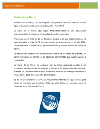 “dia del planeta tierra”
Carta de la Tierra
Bandera de la Tierra, con la fotografía del planeta conocida como La canica
azul, tomada desde la nave espacial Apollo 17 en 1972.
La Carta de la Tierra (del inglés TheEarthCharter) es una declaración
internacional de principios y propuestas de corte progresista.
Promovida en el entorno de las Naciones Unidas y de sus organizaciones, ha
sido traducida a más de 30 lenguas desde su lanzamiento en el año 2000.
Desde entonces la Carta ha ido ganando difusión y reconocimiento en todos los
países.
La declaración contiene un planteamiento global de los retos del planeta, así
como propuestas de cambios y de objetivos compartidos que pueden ayudar a
resolverlos.
La Carta de la Tierra no pretende ser la única respuesta posible a los
problemas actuales de la humanidad, y tampoco ser exhaustiva. No obstante,
al tener un contenido consistente, trabajado, fruto de un diálogo internacional
muy amplio, goza de aceptación generalizada.
Se ha ido desarrollando a la vez un movimiento internacional que trabaja para
poner en práctica sus principios. Esta red civil global es conocida como la
Iniciativa de la Carta de la Tierra.
 