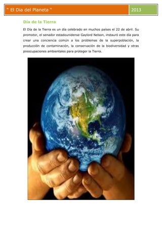 ““ El Dia del Planeta “ 2013
Día de la Tierra
El Día de la Tierra es un día celebrado en muchos países el 22 de abril. Su
promotor, el senador estadounidense Gaylord Nelson, instauró este día para
crear una conciencia común a los problemas de la superpoblación, la
producción de contaminación, la conservación de la biodiversidad y otras
preocupaciones ambientales para proteger la Tierra.
 