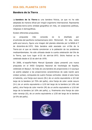 DIA DEL PLANETA 1970
Bandera de la Tierra
La bandera de la Tierra es una bandera ficticia, ya que no ha sido
adoptada de manera oficial por ningún organismo internacional. Representa
al planeta tierra como entidad geográfica sin más, sin acepciones políticas,
religiosas ni demográficas.
Existen diferentes propuestas.
La

propuesta

más

conocida

es

la

diseñada

por

el activista del pacifismo norteamericano John McConnell. En ella, sobre
paño azul oscuro, figura una imagen del planeta obtenida por la NASA el 7
de diciembre de 1972. Esta bandera está asociada con el Día de la
Tierra con el que se intenta concienciar a la población de los problemas
medioambientales. Ha sido utilizada desde la cuarta celebración del Día de
la Tierra, que tuvo lugar el 22 de abril de 1973. Dicho festival se ha
celebrado desde el 22 de abril de 1970.
En 2008, el español Pedro Manuel Quesada López presentó una nueva
propuesta en el XXIII Congreso Nacional de Vexilología de España,
celebrado en Basauri. Se trata de una bandera de proporciones 2:3 (aunque
se podría adaptar a las proporciones características de cada nación para
ondear juntas), compuesta de cuatro franjas verticales: desde el asta hacia
el batiente, una franja azul oscuro (B+) de un ancho equivalente a 3/4 del
largo de la bandera (el 75% del paño), otra franja de color verde oscuro
(V+) de un ancho equivalente a 1/10 del largo de la bandera (el 10% del
paño), otra franja de color marrón (M) de un ancho equivalente a 1/10 del
largo de la bandera (el 10% del paño), y, finalmente otra franja de color
color naranja (O), de un ancho equivalente a 1/20 del largo de la bandera
(el 5% del paño).

 