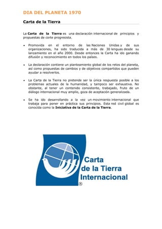 DIA DEL PLANETA 1970
Carta de la Tierra
La Carta de la Tierra es una declaración internacional de principios y
propuestas de corte progresista.
Promovida en el entorno de las Naciones Unidas y de sus
organizaciones, ha sido traducida a más de 30 lenguas desde su
lanzamiento en el año 2000. Desde entonces la Carta ha ido ganando
difusión y reconocimiento en todos los países.
La declaración contiene un planteamiento global de los retos del planeta,
así como propuestas de cambios y de objetivos compartidos que pueden
ayudar a resolverlos.
La Carta de la Tierra no pretende ser la única respuesta posible a los
problemas actuales de la humanidad, y tampoco ser exhaustiva. No
obstante, al tener un contenido consistente, trabajado, fruto de un
diálogo internacional muy amplio, goza de aceptación generalizada.
Se ha ido desarrollando a la vez un movimiento internacional que
trabaja para poner en práctica sus principios. Esta red civil global es
conocida como la Iniciativa de la Carta de la Tierra.

 