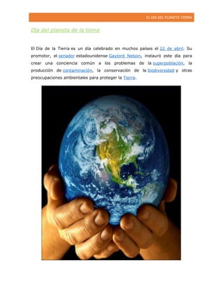 EL DIA DEL PLANETA TIERRA

Día del planeta de la tierra

El Día de la Tierra es un día celebrado en muchos países el 22 de abril. Su
promotor, el senador estadounidense Gaylord Nelson, instauró este día para
crear una conciencia común a los problemas de la superpoblación, la
producción de contaminación, la conservación de la biodiversidad y otras
preocupaciones ambientales para proteger la Tierra.

 