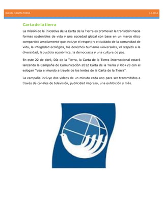 DIA DEL PLANETA TIERRA

Carta de la tierra
La misión de la Iniciativa de la Carta de la Tierra es promover la transición hacia
formas sostenibles de vida y una sociedad global con base en un marco ético
compartido ampliamente que incluye el respeto y el cuidado de la comunidad de
vida, la integridad ecológica, los derechos humanos universales, el respeto a la
diversidad, la justicia económica, la democracia y una cultura de paz.
En este 22 de abril, Día de la Tierra, la Carta de la Tierra Internacional estará
lanzando la Campaña de Comunicación 2012 Carta de la Tierra y Rio+20 con el
eslogan “Vea el mundo a través de los lentes de la Carta de la Tierra”.
La campaña incluye dos videos de un minuto cada uno para ser transmitidos a
través de canales de televisión, publicidad impresa, una exhibición y más.

1-1-2014

 