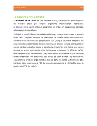 EL DÍA DEL PLANETA 1-1-2014
LA BANDERA DE LA TIERRA
La bandera de la Tierra es una bandera ficticia, ya que no ha sido adoptada
de manera oficial por ningún organismo internacional. Representa
al planeta tierra como entidad geográfica sin más, sin acepciones políticas,
religiosas ni demográficas.
En 2008, el español Pedro Manuel Quesada López presentó una nueva propuesta
en el XXIII Congreso Nacional de Vexilología de España, celebrado en Basauri.
Se trata de una bandera de proporciones 2:3 (aunque se podría adaptar a las
proporciones características de cada nación para ondear juntas), compuesta de
cuatro franjas verticales: desde el asta hacia el batiente, una franja azul oscuro
(B+) de un ancho equivalente a 3/4 del largo de la bandera (el 75% del paño),
otra franja de color verde oscuro (V+) de un ancho equivalente a 1/10 del largo
de la bandera (el 10% del paño), otra franja de color marrón (M) de un ancho
equivalente a 1/10 del largo de la bandera (el 10% del paño), y, finalmente otra
franja de color color naranja (O), de un ancho equivalente a 1/20 del largo de la
bandera (el 5% del paño).
 