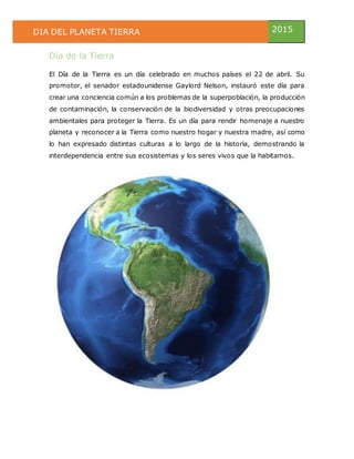 DIA DEL PLANETA TIERRA 2015
Día de la Tierra
El Día de la Tierra es un día celebrado en muchos países el 22 de abril. Su
promotor, el senador estadounidense Gaylord Nelson, instauró este día para
crear una conciencia común a los problemas de la superpoblación, la producción
de contaminación, la conservación de la biodiversidad y otras preocupaciones
ambientales para proteger la Tierra. Es un día para rendir homenaje a nuestro
planeta y reconocer a la Tierra como nuestro hogar y nuestra madre, así como
lo han expresado distintas culturas a lo largo de la historia, demostrando la
interdependencia entre sus ecosistemas y los seres vivos que la habitamos.
 