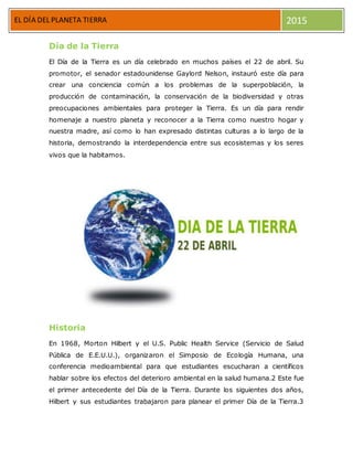 EL DIA DEL P
EL DÍA DEL PLANETA TIERRA 2015
Día de la Tierra
El Día de la Tierra es un día celebrado en muchos países el 22 de abril. Su
promotor, el senador estadounidense Gaylord Nelson, instauró este día para
crear una conciencia común a los problemas de la superpoblación, la
producción de contaminación, la conservación de la biodiversidad y otras
preocupaciones ambientales para proteger la Tierra. Es un día para rendir
homenaje a nuestro planeta y reconocer a la Tierra como nuestro hogar y
nuestra madre, así como lo han expresado distintas culturas a lo largo de la
historia, demostrando la interdependencia entre sus ecosistemas y los seres
vivos que la habitamos.
Historia
En 1968, Morton Hilbert y el U.S. Public Health Service (Servicio de Salud
Pública de E.E.U.U.), organizaron el Simposio de Ecología Humana, una
conferencia medioambiental para que estudiantes escucharan a científicos
hablar sobre los efectos del deterioro ambiental en la salud humana.2 Este fue
el primer antecedente del Día de la Tierra. Durante los siguientes dos años,
Hilbert y sus estudiantes trabajaron para planear el primer Día de la Tierra.3
 