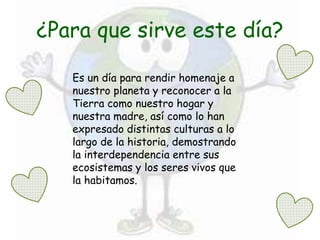 ¿Para que sirve este día?
Es un día para rendir homenaje a
nuestro planeta y reconocer a la
Tierra como nuestro hogar y
nuestra madre, así como lo han
expresado distintas culturas a lo
largo de la historia, demostrando
la interdependencia entre sus
ecosistemas y los seres vivos que
la habitamos.
 