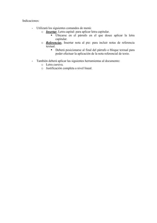 Indicaciones: 
- Utilizará los siguientes comandos de menú: 
o Insertar, Letra capital: para aplicar letra capitular. 
 Ubicarse en el párrafo en el que desee aplicar la letra capitular. 
o Referencias, Insertar nota al pie: para incluir notas de referencia textual. 
 Deberá posicionarse al final del párrafo o bloque textual para poder efectuar la aplicación de la nota referencial de texto. 
- También deberá aplicar las siguientes herramientas al documento: 
o Letra cursiva. 
o Justificación completa a nivel lineal. 