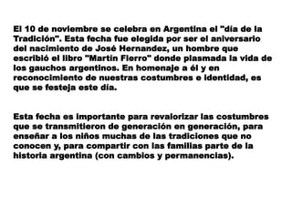 El 10 de noviembre se celebra en Argentina el "día de la 
Tradición". Esta fecha fue elegida por ser el aniversario 
del n...