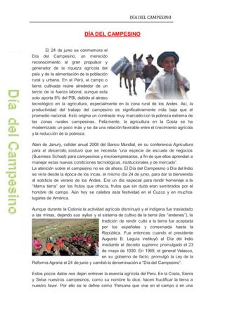 DÍA DEL CAMPESINO
DÍA DEL CAMPESINO
El 24 de junio se conmemora el
Día del Campesino, un merecido
reconocimiento al gran propulsor y
generador de la riqueza agrícola del
país y de la alimentación de la población
rural y urbana. En el Perú, el campo o
tierra cultivada reúne alrededor de un
tercio de la fuerza laboral, aunque esta
solo aporta 8% del PBI, debido al atraso
tecnológico en la agricultura, especialmente en la zona rural de los Andes. Así, la
productividad del trabajo del campesino es significativamente más baja que el
promedio nacional. Esto origina un contraste muy marcado con la pobreza extrema de
las zonas rurales campesinas. Felizmente, la agricultura en la Costa se ha
modernizado un poco más y se da una relación favorable entre el crecimiento agrícola
y la reducción de la pobreza.
Alain de Janury, colíder anual 2008 del Banco Mundial, en su conferencia Agricultura
para el desarrollo, sostuvo que se necesita “una especie de escuela de negocios
(Business School) para campesinos y microempresarios, a fin de que ellos aprendan a
manejar estas nuevas condiciones tecnológicas, institucionales y de mercado”.
La atención sobre el campesino no es de ahora. El Día del Campesino o Día del Indio
se vivía desde la época de los incas, el mismo día 24 de junio, para dar la bienvenida
al solsticio de verano de los Andes. Era un día especial para rendir homenaje a la
“Mama tierra” por los frutos que ofrecía, frutos que sin duda eran sembrados por el
hombre de campo. Aún hoy se celebra esta festividad en el Cuzco y en muchos
lugares de América.
Aunque durante la Colonia la actividad agrícola disminuyó y el indígena fue trasladado
a las minas, dejando sus ayllus y el sistema de cultivo de la tierra (los “andenes”), la
tradición de rendir culto a la tierra fue aceptada
por los españoles y conservada hasta la
República. Fue entonces cuando el presidente
Augusto B. Leguía instituyó el Día del Indio
mediante el decreto supremo promulgado el 23
de mayo de 1930. En 1969, el general Velasco,
en su gobierno de facto, promulgó la Ley de la
Reforma Agraria el 24 de junio y cambió la denominación a “Día del Campesino”.
Estos pocos datos nos dejan entrever la esencia agrícola del Perú. En la Costa, Sierra
y Selva nuestros campesinos, como su nombre lo dice, hacen fructificar la tierra a
nuestro favor. Por ello se le define como ‘Persona que vive en el campo o en una
 