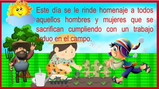 Este día se le rinde homenaje a todos
aquellos hombres y mujeres que se
sacrifican cumpliendo con un trabajo
arduo en el campo.
 