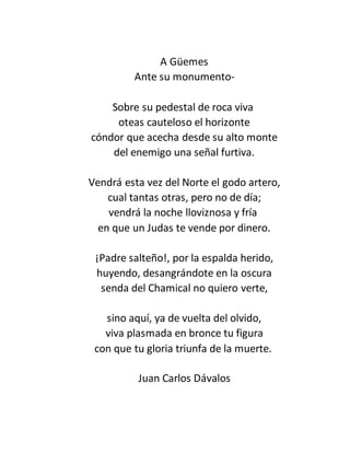 A Güemes
Ante su monumento-
Sobre su pedestal de roca viva
oteas cauteloso el horizonte
cóndor que acecha desde su alto monte
del enemigo una señal furtiva.
Vendrá esta vez del Norte el godo artero,
cual tantas otras, pero no de día;
vendrá la noche lloviznosa y fría
en que un Judas te vende por dinero.
¡Padre salteño!, por la espalda herido,
huyendo, desangrándote en la oscura
senda del Chamical no quiero verte,
sino aquí, ya de vuelta del olvido,
viva plasmada en bronce tu figura
con que tu gloria triunfa de la muerte.
Juan Carlos Dávalos
 