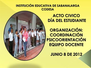 INSTITUCIÓN EDUCATIVA DE SABANALARGA
               CODESA

                    ACTO CIVICO
                  DÍA DEL ESTUDIANTE

                  ORGANIZACIÓN:
                  COORDINACIÓN
                 PSICOORIENTACIÓN
                  EQUIPO DOCENTE

                   JUNIO 8 DE 2012
 