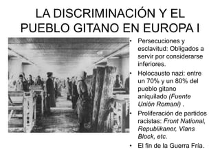 LA DISCRIMINACIÓN Y EL
PUEBLO GITANO EN EUROPA I
               • Persecuciones y
                 esclavitud: Obligados a
                 servir por considerarse
                 inferiores.
               • Holocausto nazi: entre
                 un 70% y un 80% del
                 pueblo gitano
                 aniquilado (Fuente
                 Unión Romaní) .
               • Proliferación de partidos
                 racistas: Front National,
                 Republikaner, Vlans
                 Block, etc.
               • El fin de la Guerra Fría.
 