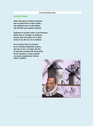 fernandoelgrande
NUESTRO IDIOMA

Hallo más dulce el habla castellana
que la quietud de la nativa aldea,
más deleitosa que la miel hiblea,
más flexible que espada toledana.

Quiérela el corazón como a una hermana
desde que en el hogar se balbucea
porque está vinculada con la idea,
como la luz del sol con la mañana.

De la música tiene la armonía,
de la irascible tempestad el grito,
del mar el eco y el fulgor del día;
la hermosa consistencia del granito;
de los claustros, la sacra poesía
y la basta amplitud del infinito
HIMNO A AMERICA




Fuente: Editorial Toribio AnyarinInjante
 